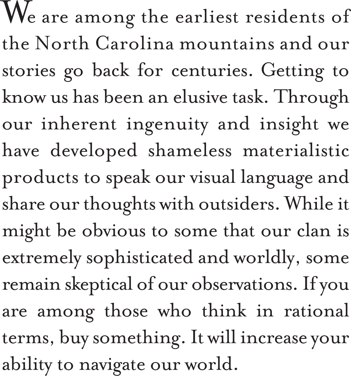 We are among the earliest residents of the North Carolina mountains and our stories go back for centuries. Getting to know us has been an elusive task. Through our inherent ingenuity and insight we have developed shameless materialistic products to speak our language and share our thoughts with outsiders. While it might be obvious to some that our clan is extremely sophisticated and worldly, some remain skeptical of our observations. If you are among those who think in rational terms, buy something. It will increase your ability to navigate our world.